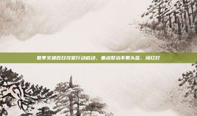 夏季交通百日攻坚行动启动,重点整治不戴头盔、闯红灯