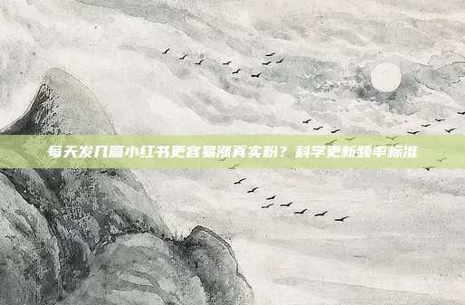 每天发几篇小红书更容易涨真实粉？科学更新频率标准