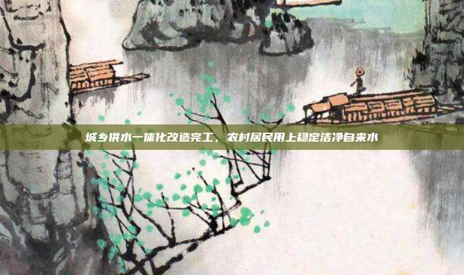 城乡供水一体化改造完工，农村居民用上稳定洁净自来水