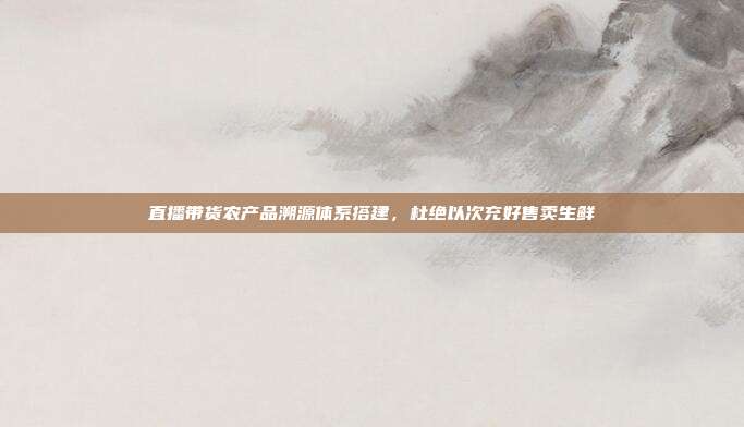 直播带货农产品溯源体系搭建，杜绝以次充好售卖生鲜