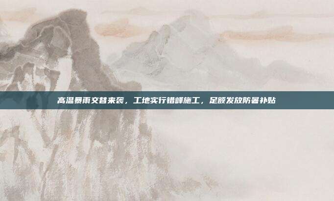 高温暴雨交替来袭,工地实行错峰施工,足额发放防暑补贴