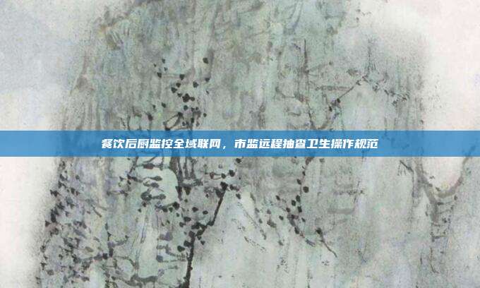 餐饮后厨监控全域联网，市监远程抽查卫生操作规范