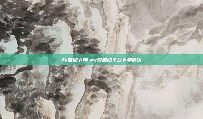 dy自助下单-dy赞自助平台下单低价