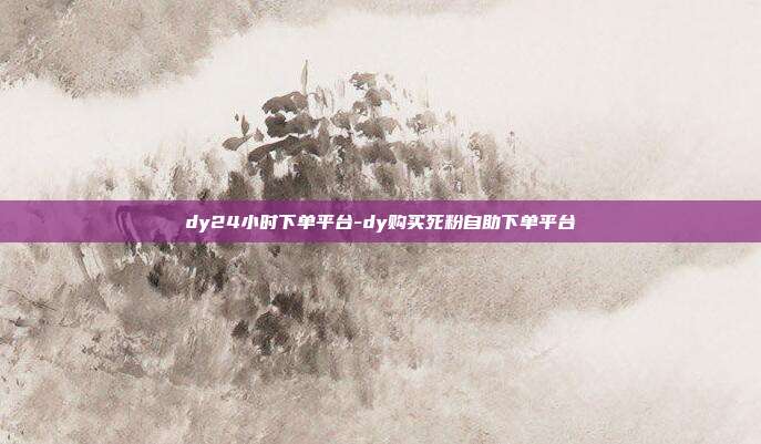 dy24小时下单平台-dy购买死粉自助下单平台