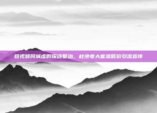 短视频同城虚假探店整治，杜绝夸大客流低价引流宣传