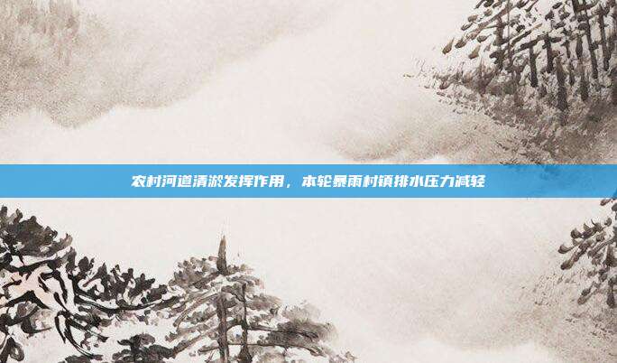 农村河道清淤发挥作用，本轮暴雨村镇排水压力减轻