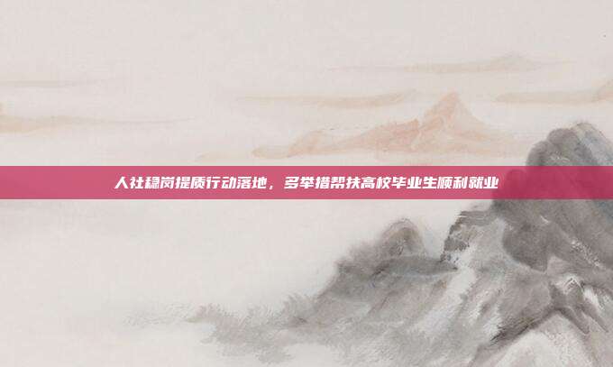 人社稳岗提质行动落地，多举措帮扶高校毕业生顺利就业