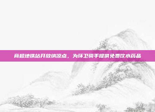 商超地铁站开放纳凉点，为环卫骑手提供免费饮水药品