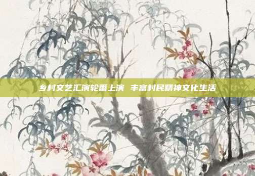 乡村文艺汇演轮番上演 丰富村民精神文化生活