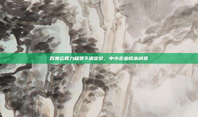 百度云算力租赁下调定价，中小企业成本减负