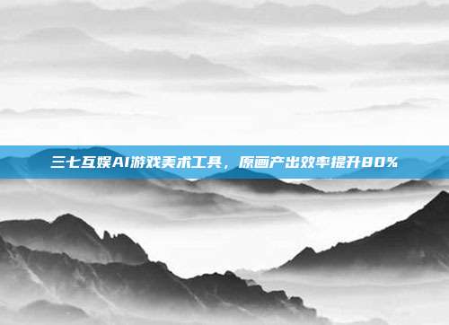 三七互娱AI游戏美术工具，原画产出效率提升80%