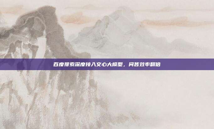 百度搜索深度接入文心大模型，问答效率翻倍