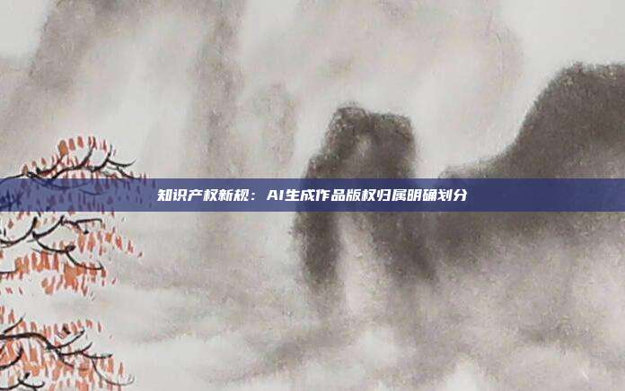 知识产权新规：AI生成作品版权归属明确划分