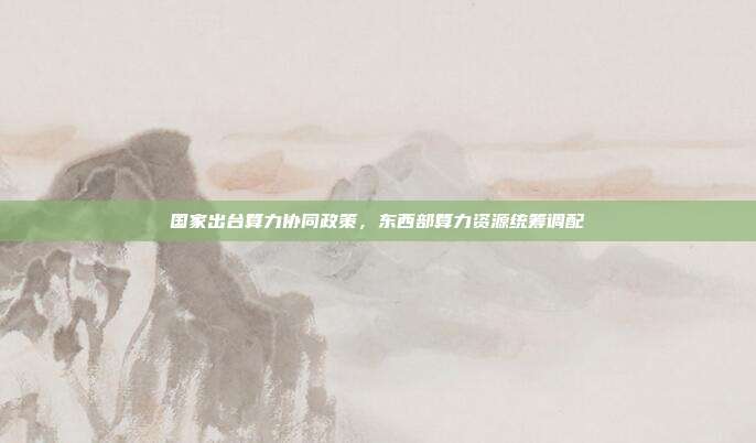 国家出台算力协同政策，东西部算力资源统筹调配