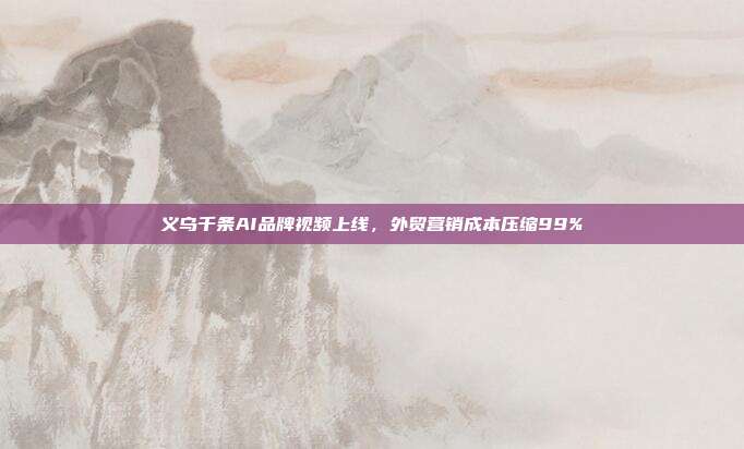 义乌千条AI品牌视频上线,外贸营销成本压缩99%