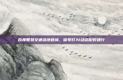 百度智慧交通落地县城,信号灯AI动态配时通行