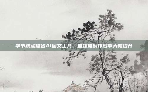 字节跳动推出AI图文工具,自媒体创作效率大幅提升