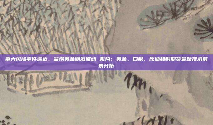 重大风险事件逼近、警惕黄金剧烈波动 机构:黄金、白银、原油和铜期货最新技术前景分析