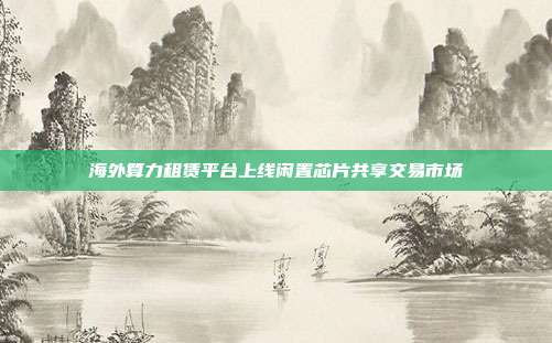 海外算力租赁平台上线闲置芯片共享交易市场
