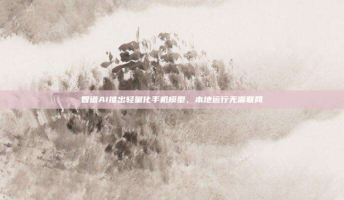 智谱AI推出轻量化手机模型，本地运行无需联网