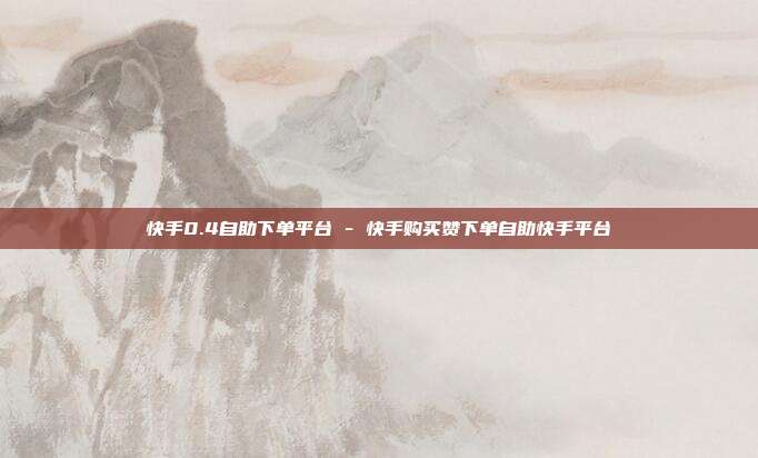 快手0.4自助下单平台 - 快手购买赞下单自助快手平台