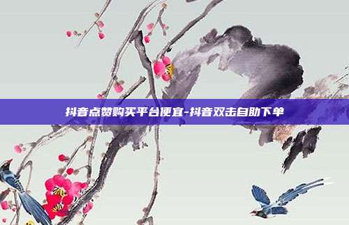 抖音点赞购买平台便宜-抖音双击自助下单