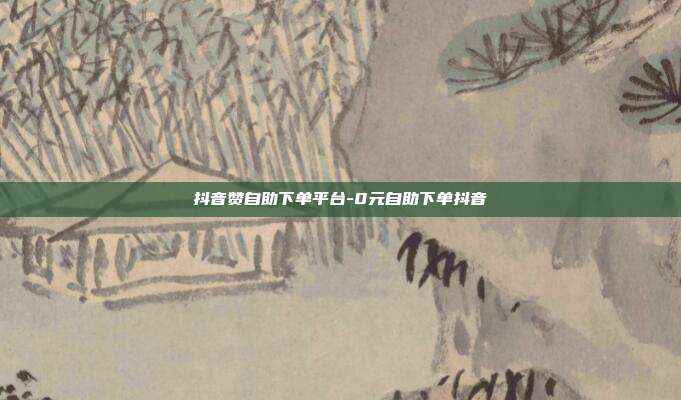 抖音赞自助下单平台-0元自助下单抖音