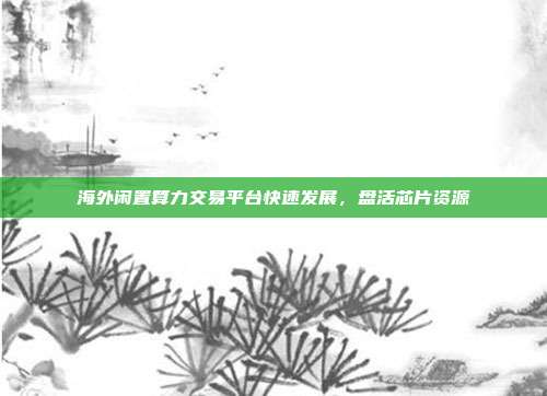海外闲置算力交易平台快速发展,盘活芯片资源