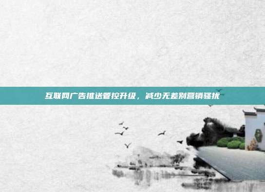 互联网广告推送管控升级，减少无差别营销骚扰