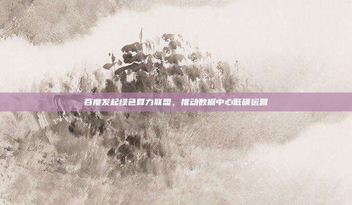 百度发起绿色算力联盟，推动数据中心低碳运营