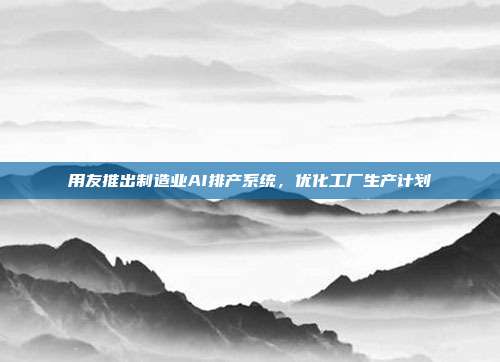 用友推出制造业AI排产系统，优化工厂生产计划