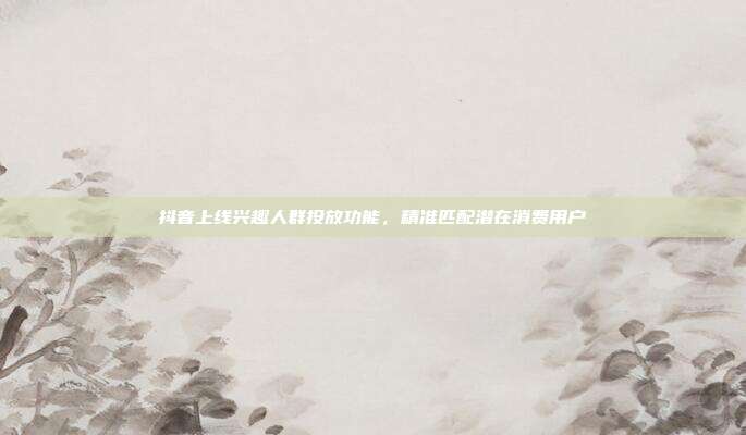 抖音上线兴趣人群投放功能，精准匹配潜在消费用户