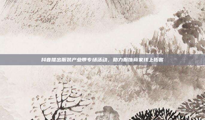 抖音推出服装产业带专场活动，助力服饰商家线上拓客