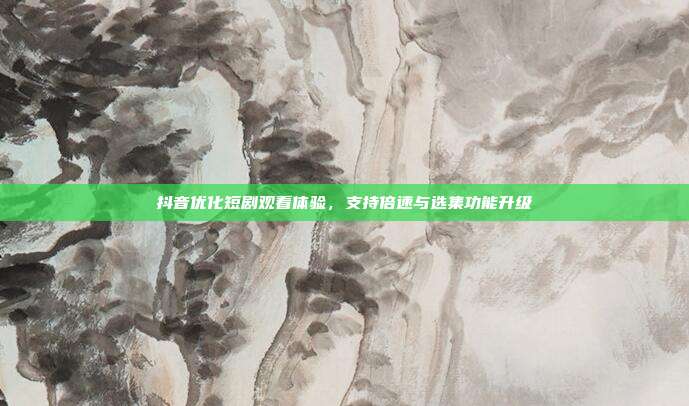 抖音优化短剧观看体验，支持倍速与选集功能升级