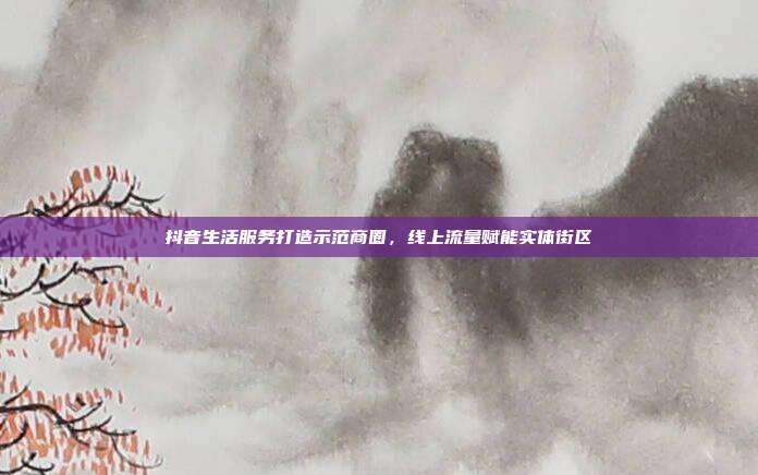 抖音生活服务打造示范商圈，线上流量赋能实体街区