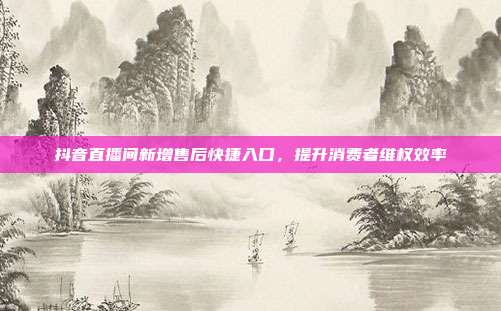 抖音直播间新增售后快捷入口，提升消费者维权效率