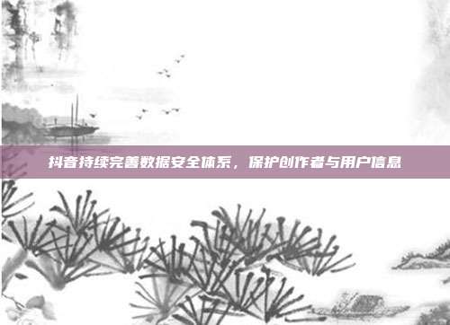 抖音持续完善数据安全体系，保护创作者与用户信息