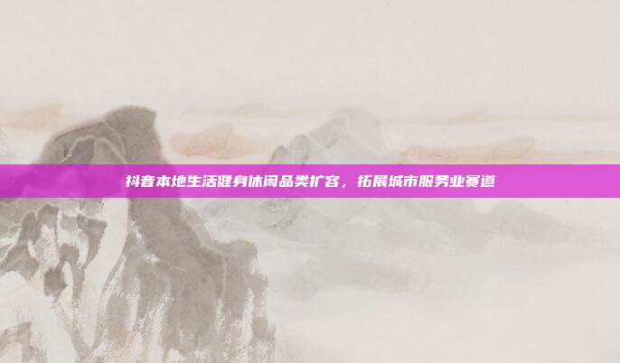 抖音本地生活健身休闲品类扩容，拓展城市服务业赛道