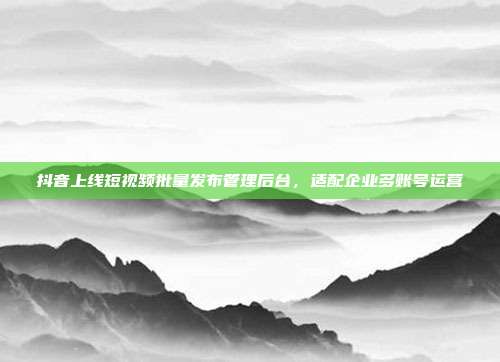 抖音上线短视频批量发布管理后台，适配企业多账号运营