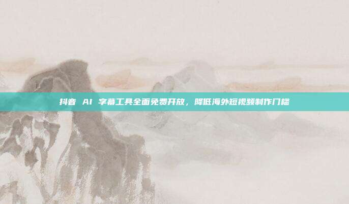 抖音 AI 字幕工具全面免费开放，降低海外短视频制作门槛