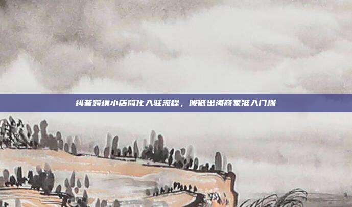 抖音跨境小店简化入驻流程，降低出海商家准入门槛