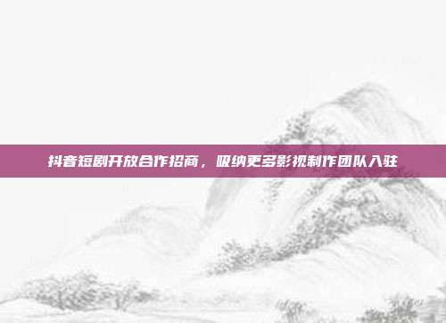 抖音短剧开放合作招商，吸纳更多影视制作团队入驻