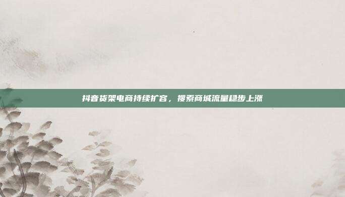 抖音货架电商持续扩容，搜索商城流量稳步上涨