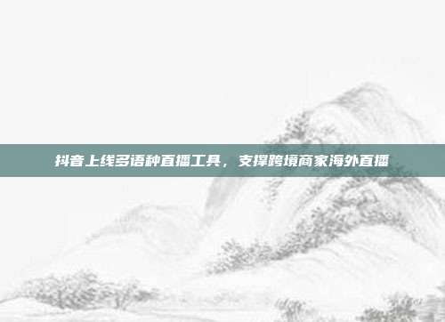 抖音上线多语种直播工具，支撑跨境商家海外直播