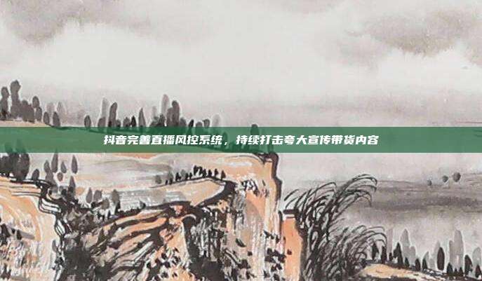 抖音完善直播风控系统，持续打击夸大宣传带货内容