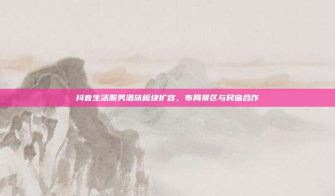 抖音生活服务酒旅板块扩容，布局景区与民宿合作