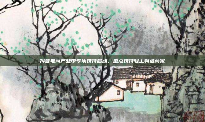抖音电商产业带专项扶持启动，重点扶持轻工制造商家