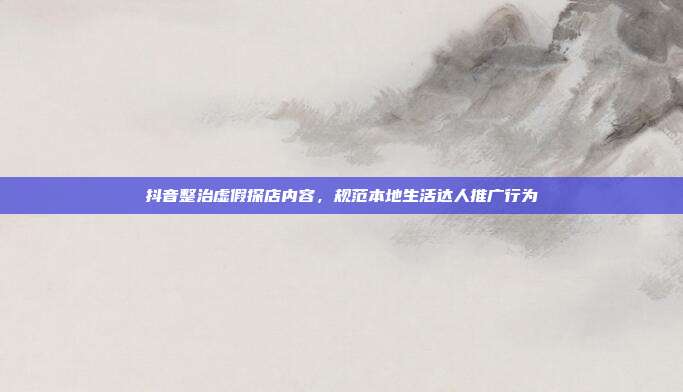抖音整治虚假探店内容，规范本地生活达人推广行为