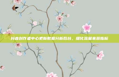 抖音创作者中心更新数据分析后台，细化流量来源指标