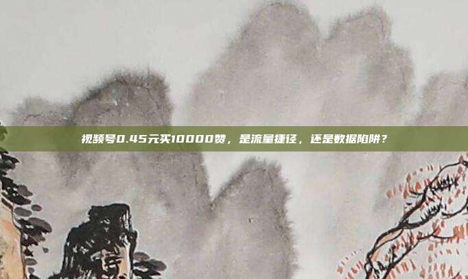 视频号0.45元买10000赞,是流量捷径,还是数据陷阱?